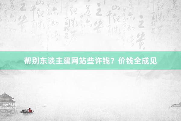 帮别东谈主建网站些许钱？价钱全成见
