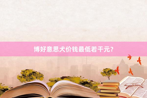 博好意思犬价钱最低若干元?
